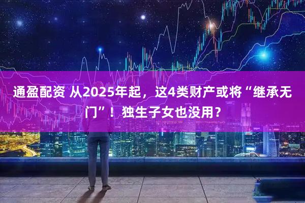 通盈配资 从2025年起，这4类财产或将“继承无门”！独生子女也没用？