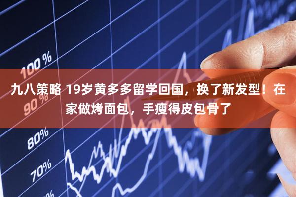 九八策略 19岁黄多多留学回国，换了新发型！在家做烤面包，手瘦得皮包骨了