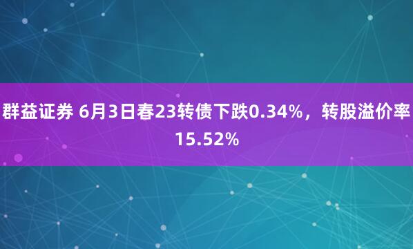 群益证券 6月3日春23转债下跌0.34%，转股溢价率15.52%