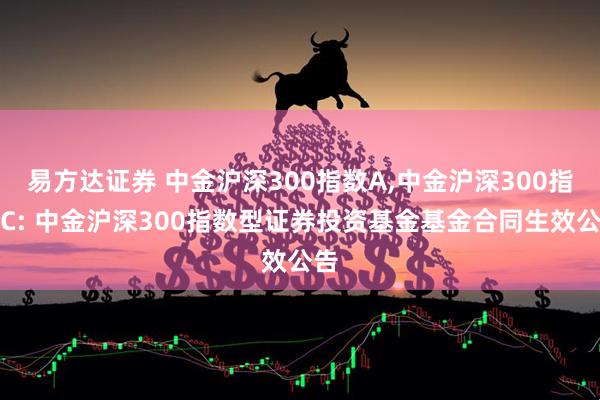 易方达证券 中金沪深300指数A,中金沪深300指数C: 中金沪深300指数型证券投资基金基金合同生效公告