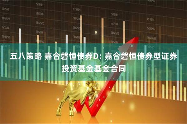 五八策略 嘉合磐恒债券D: 嘉合磐恒债券型证券投资基金基金合同