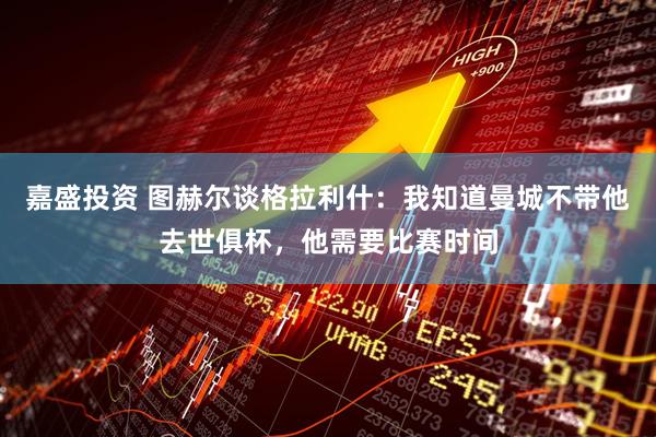 嘉盛投资 图赫尔谈格拉利什：我知道曼城不带他去世俱杯，他需要比赛时间