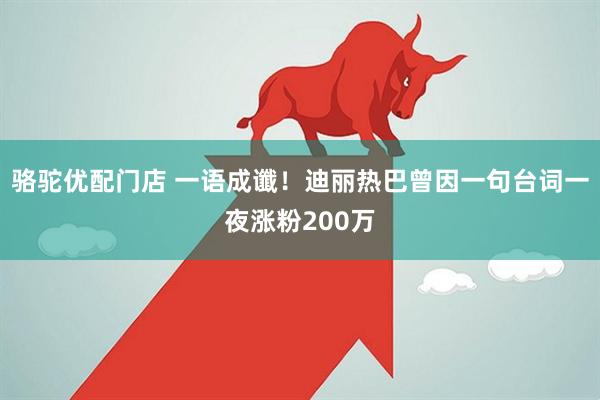 骆驼优配门店 一语成谶！迪丽热巴曾因一句台词一夜涨粉200万