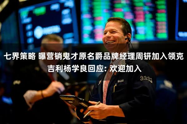 七界策略 曝营销鬼才原名爵品牌经理周钘加入领克 吉利杨学良回应: 欢迎加入
