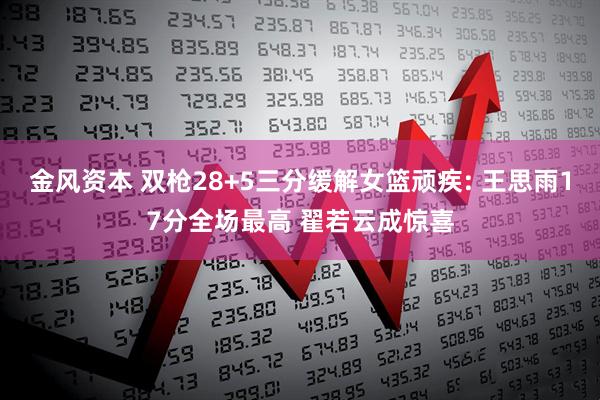 金风资本 双枪28+5三分缓解女篮顽疾: 王思雨17分全场最高 翟若云成惊喜