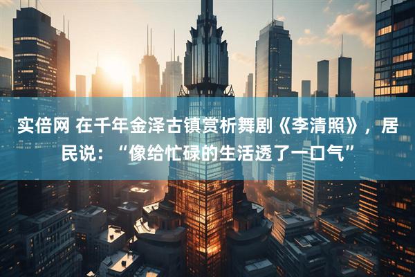 实倍网 在千年金泽古镇赏析舞剧《李清照》，居民说：“像给忙碌的生活透了一口气”