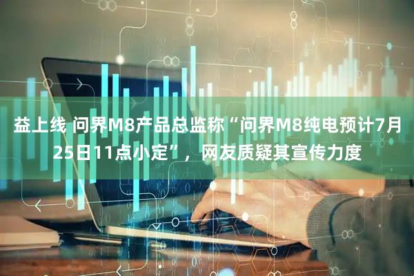 益上线 问界M8产品总监称“问界M8纯电预计7月25日11点小定”，网友质疑其宣传力度