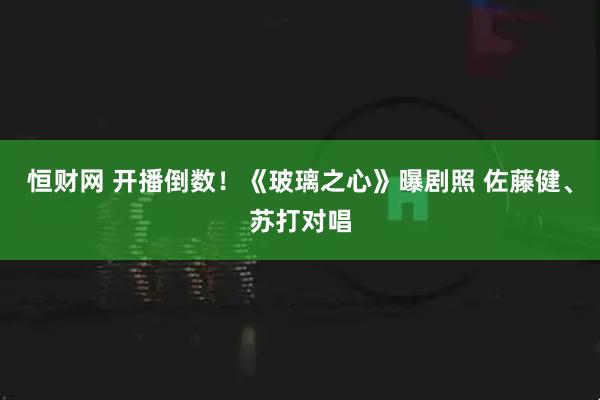恒财网 开播倒数！《玻璃之心》曝剧照 佐藤健、苏打对唱