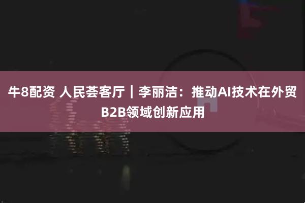 牛8配资 人民荟客厅｜李丽洁：推动AI技术在外贸B2B领域创新应用