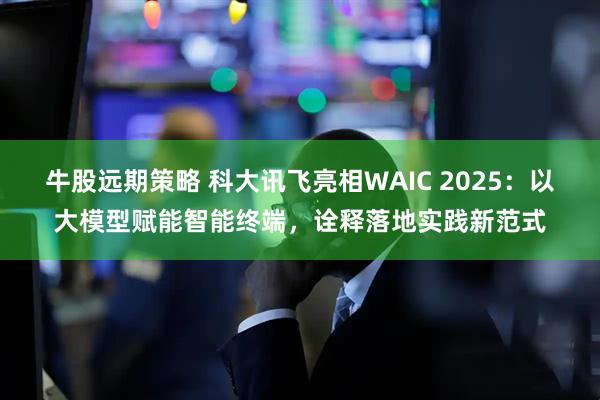 牛股远期策略 科大讯飞亮相WAIC 2025：以大模型赋能智能终端，诠释落地实践新范式