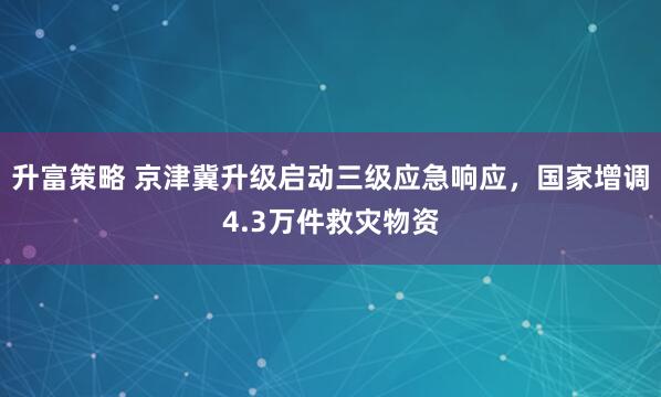 升富策略 京津冀升级启动三级应急响应，国家增调4.3万件救灾物资