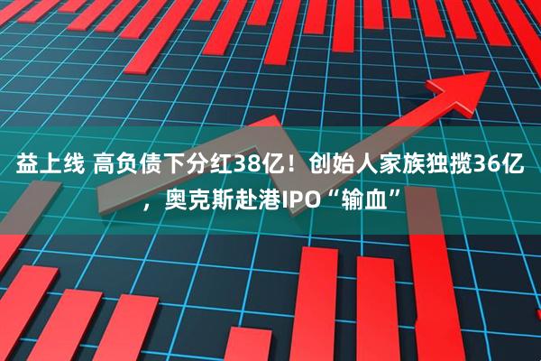 益上线 高负债下分红38亿！创始人家族独揽36亿，奥克斯赴港IPO“输血”