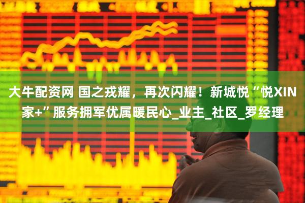 大牛配资网 国之戎耀，再次闪耀！新城悦“悦XIN家+”服务拥军优属暖民心_业主_社区_罗经理