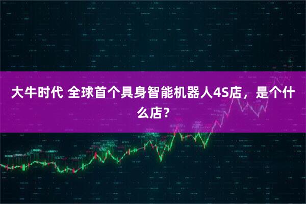 大牛时代 全球首个具身智能机器人4S店，是个什么店？