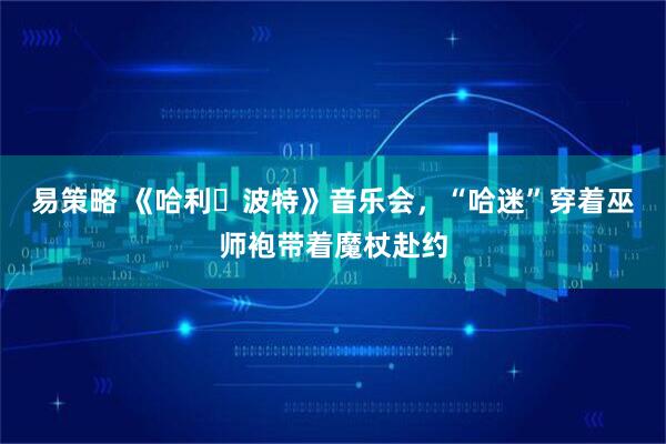 易策略 《哈利・波特》音乐会，“哈迷”穿着巫师袍带着魔杖赴约