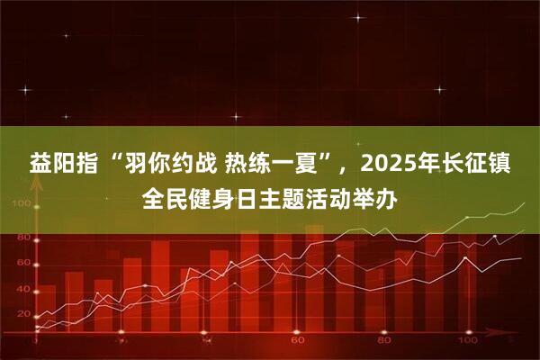 益阳指 “羽你约战 热练一夏”，2025年长征镇全民健身日主题活动举办