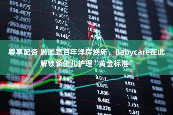 尊享配资 愚园路百年洋房焕新，Babycare在此解锁新生儿护理“黄金标准”