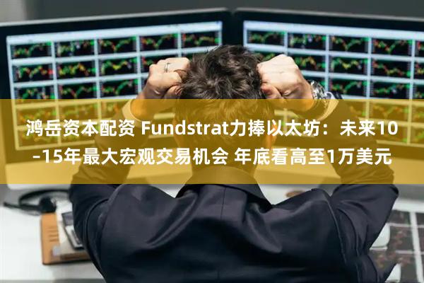 鸿岳资本配资 Fundstrat力捧以太坊：未来10–15年最大宏观交易机会 年底看高至1万美元
