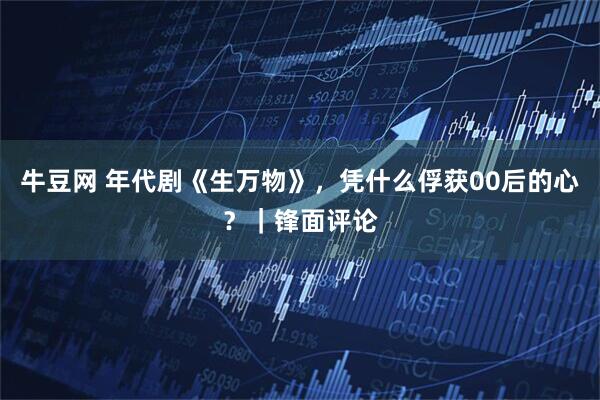 牛豆网 年代剧《生万物》，凭什么俘获00后的心？｜锋面评论