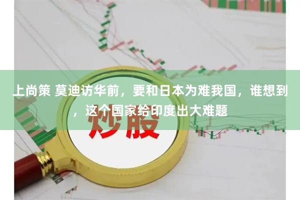 上尚策 莫迪访华前，要和日本为难我国，谁想到，这个国家给印度出大难题