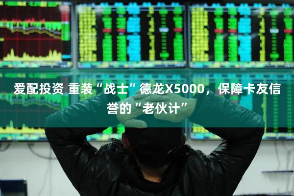 爱配投资 重装“战士”德龙X5000，保障卡友信誉的“老伙计”