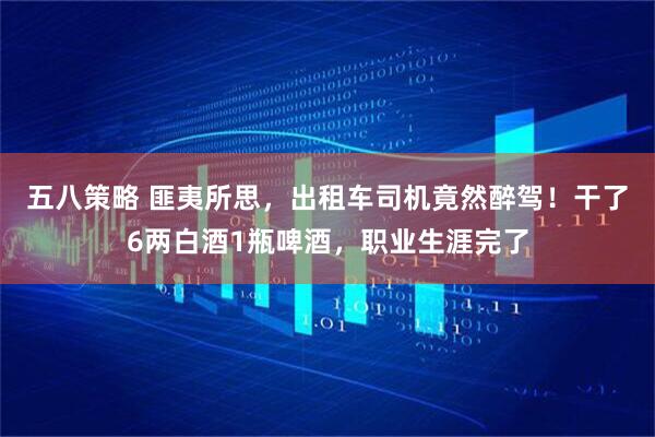 五八策略 匪夷所思，出租车司机竟然醉驾！干了6两白酒1瓶啤酒，职业生涯完了