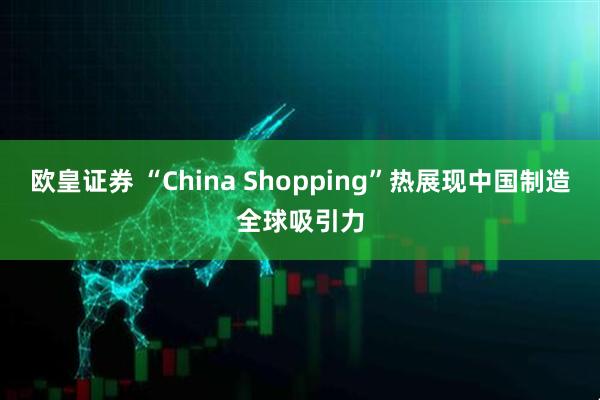 欧皇证券 “China Shopping”热展现中国制造全球吸引力
