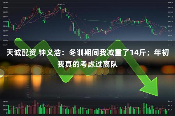 天诚配资 钟义浩：冬训期间我减重了14斤；年初我真的考虑过离队