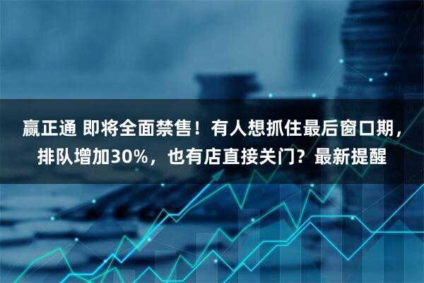 赢正通 即将全面禁售！有人想抓住最后窗口期，排队增加30%，也有店直接关门？最新提醒