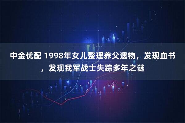 中金优配 1998年女儿整理养父遗物，发现血书，发现我军战士失踪多年之谜